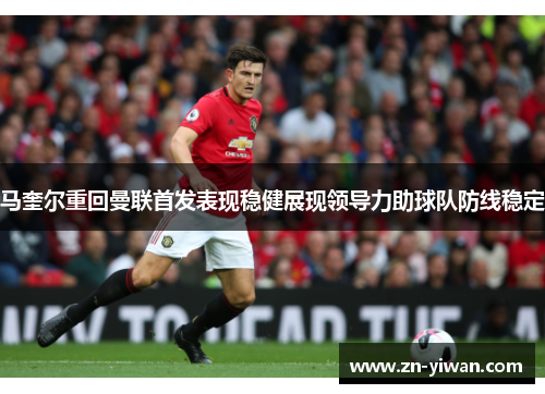 马奎尔重回曼联首发表现稳健展现领导力助球队防线稳定 马奎尔重回曼联首发表现稳健展现领导力助球队防线稳定